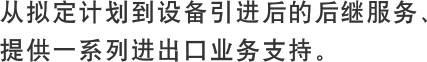 从拟定计划到设备引进后的后继服务，提供一系列进出口业务支持。